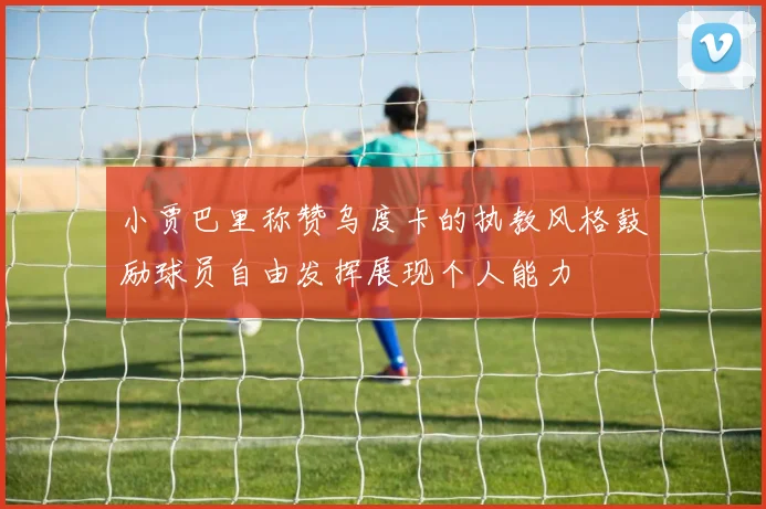 小贾巴里称赞乌度卡的执教风格鼓励球员自由发挥展现个人能力