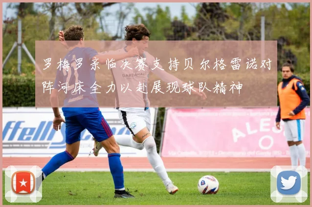 罗梅罗亲临决赛支持贝尔格雷诺对阵河床全力以赴展现球队精神