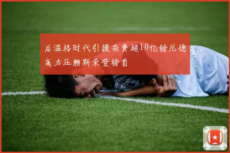 后温格时代引援花费超10亿镑厄德高力压赖斯荣登榜首