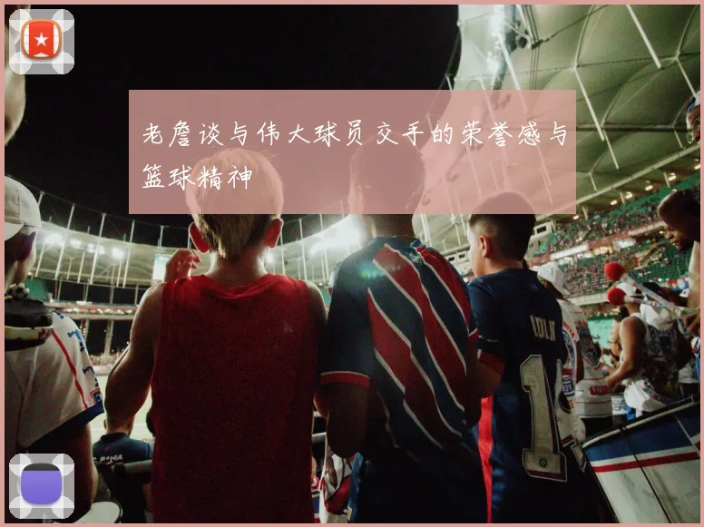 老詹谈与伟大球员交手的荣誉感与篮球精神