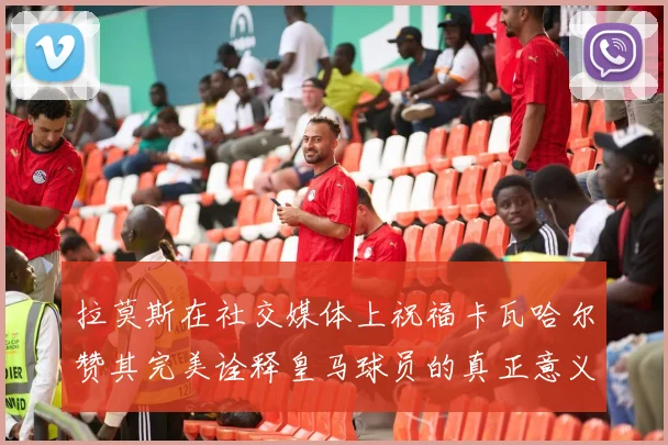 拉莫斯在社交媒体上祝福卡瓦哈尔赞其完美诠释皇马球员的真正意义