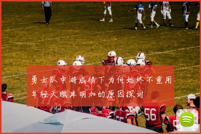 勇士队中游成绩下为何始终不重用年轻天赋库明加的原因探讨