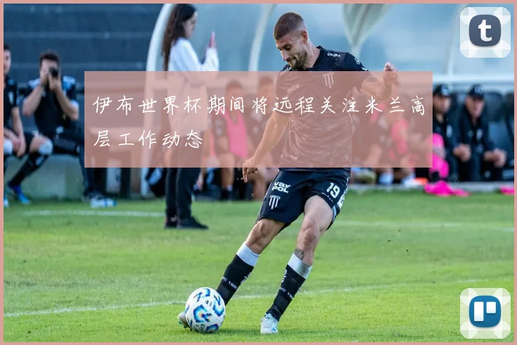 伊布世界杯期间将远程关注米兰高层工作动态
