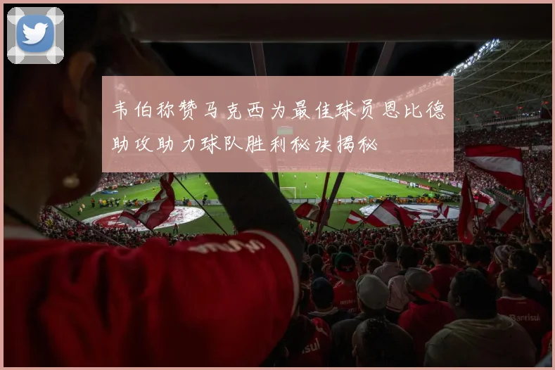 韦伯称赞马克西为最佳球员恩比德助攻助力球队胜利秘诀揭秘