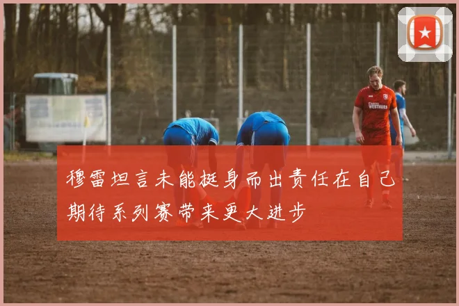 穆雷坦言未能挺身而出责任在自己期待系列赛带来更大进步
