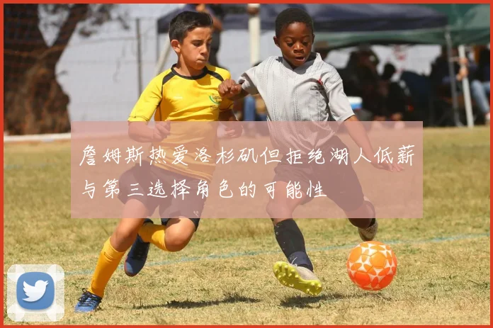 詹姆斯热爱洛杉矶但拒绝湖人低薪与第三选择角色的可能性