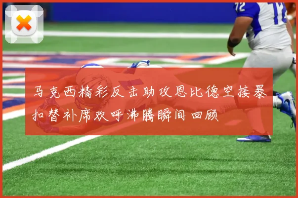 马克西精彩反击助攻恩比德空接暴扣替补席欢呼沸腾瞬间回顾